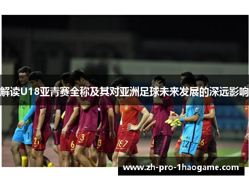 解读U18亚青赛全称及其对亚洲足球未来发展的深远影响