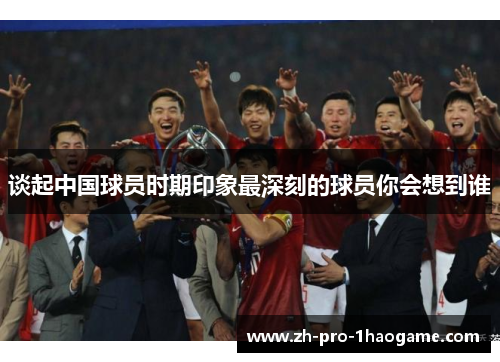 谈起中国球员时期印象最深刻的球员你会想到谁 谈起中国球员时期印象最深刻的球员你会想到谁