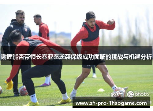 谢晖能否带领长春亚泰逆袭保级成功面临的挑战与机遇分析