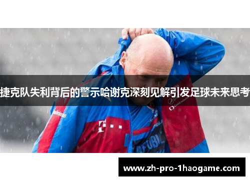 捷克队失利背后的警示哈谢克深刻见解引发足球未来思考