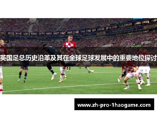 英国足总历史沿革及其在全球足球发展中的重要地位探讨