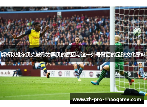 解析以维尔贝克被称为黑贝的原因与这一外号背后的足球文化意味