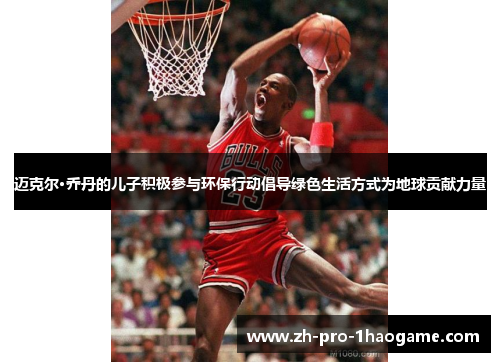 迈克尔·乔丹的儿子积极参与环保行动倡导绿色生活方式为地球贡献力量