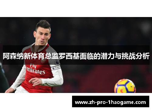阿森纳新体育总监罗西基面临的潜力与挑战分析 阿森纳新体育总监罗西基面临的潜力与挑战分析