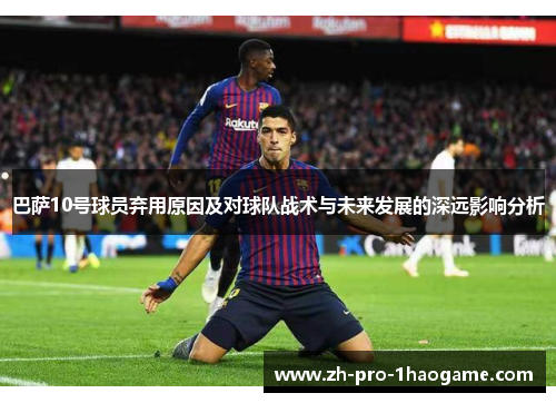 巴萨10号球员弃用原因及对球队战术与未来发展的深远影响分析