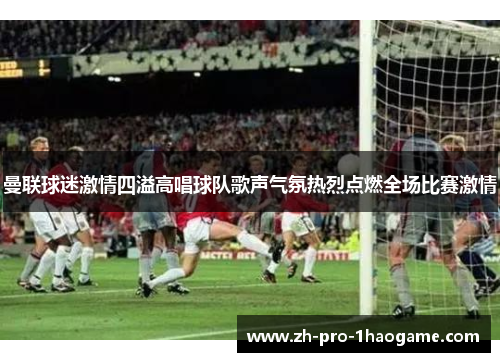 曼联球迷激情四溢高唱球队歌声气氛热烈点燃全场比赛激情