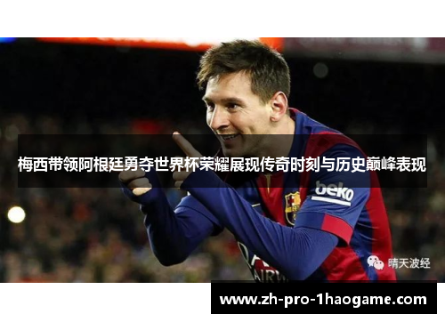 梅西带领阿根廷勇夺世界杯荣耀展现传奇时刻与历史巅峰表现