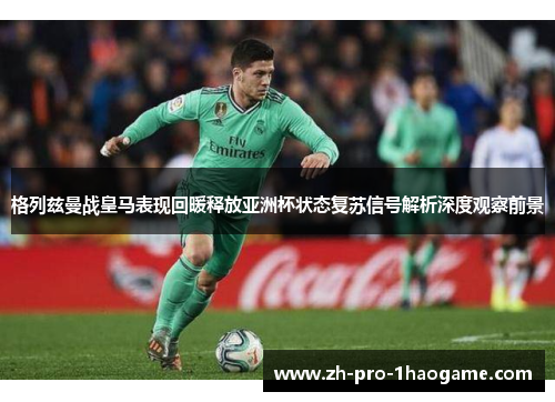 格列兹曼战皇马表现回暖释放亚洲杯状态复苏信号解析深度观察前景