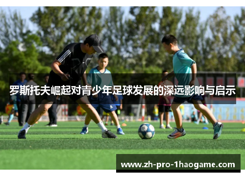 罗斯托夫崛起对青少年足球发展的深远影响与启示