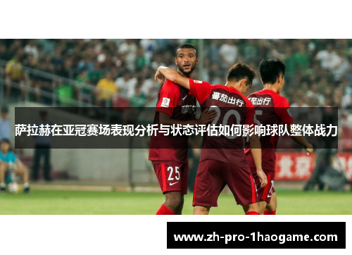 萨拉赫在亚冠赛场表现分析与状态评估如何影响球队整体战力