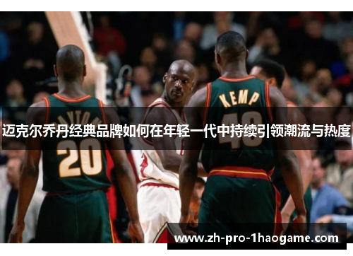 迈克尔乔丹经典品牌如何在年轻一代中持续引领潮流与热度