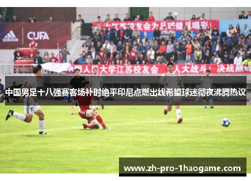 中国男足十八强赛客场补时绝平印尼点燃出线希望球迷彻夜沸腾热议