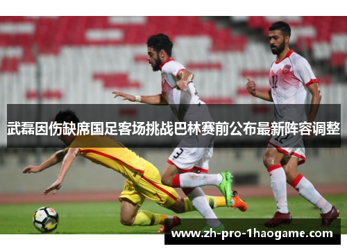 武磊因伤缺席国足客场挑战巴林赛前公布最新阵容调整 武磊因伤缺席国足客场挑战巴林赛前公布最新阵容调整