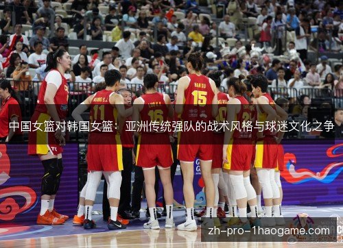 中国女篮对韩国女篮:亚洲传统强队的战术风格与球迷文化之争 中国女篮对韩国女篮:亚洲传统强队的战术风格与球迷文化之争